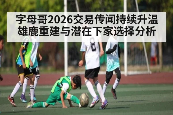 字母哥2026交易传闻持续升温 雄鹿重建与潜在下家选择分析