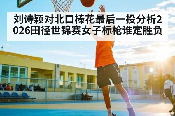 刘诗颖对北口榛花最后一投分析2026田径世锦赛女子标枪谁定胜负