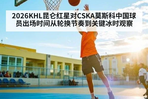 2026KHL昆仑红星对CSKA莫斯科中国球员出场时间从轮换节奏到关键冰时观察