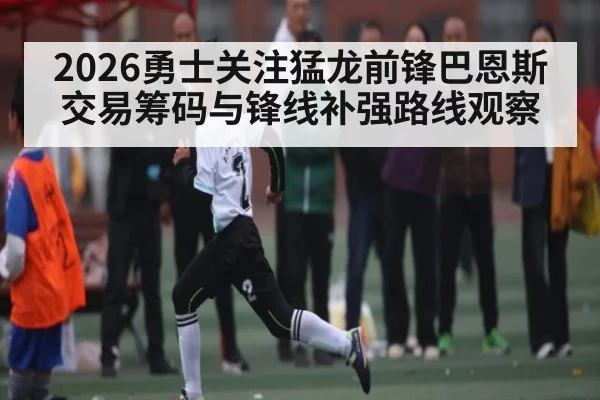2026勇士关注猛龙前锋巴恩斯交易筹码与锋线补强路线观察